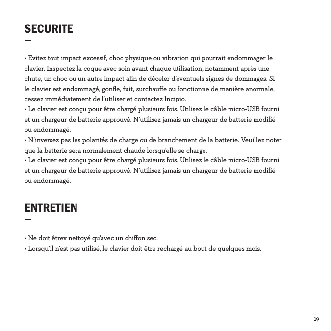 19  SECURITE_ENTRETIEN_• Ne doit êtrev nettoyé qu’avec un chiﬀon sec.• Lorsqu’il n’est pas utilisé, le clavier doit être rechargé au bout de quelques mois.• Evitez tout impact excessif, choc physique ou vibration qui pourrait endommager le clavier. Inspectez la coque avec soin avant chaque utilisation, notamment après une chute, un choc ou un autre impact aﬁn de déceler d’éventuels signes de dommages. Si le clavier est endommagé, gonﬂe, fuit, surchauﬀe ou fonctionne de manière anormale, cessez immédiatement de l’utiliser et contactez Incipio. • Le clavier est conçu pour être chargé plusieurs fois. Utilisez le câble micro-USB fourni et un chargeur de batterie approuvé. N’utilisez jamais un chargeur de batterie modiﬁé ou endommagé.• N’inversez pas les polarités de charge ou de branchement de la batterie. Veuillez noter que la batterie sera normalement chaude lorsqu’elle se charge.• Le clavier est conçu pour être chargé plusieurs fois. Utilisez le câble micro-USB fourni et un chargeur de batterie approuvé. N’utilisez jamais un chargeur de batterie modiﬁé ou endommagé.FRA