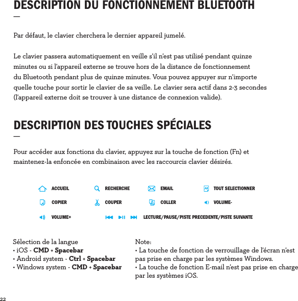 22  Par défaut, le clavier cherchera le dernier appareil jumelé. Le clavier passera automatiquement en veille s’il n’est pas utilisé pendant quinze minutes ou si l’appareil externe se trouve hors de la distance de fonctionnement du Bluetooth pendant plus de quinze minutes. Vous pouvez appuyer sur n’importe quelle touche pour sortir le clavier de sa veille. Le clavier sera actif dans 2-3 secondes (l’appareil externe doit se trouver à une distance de connexion valide).DESCRIPTION DU FONCTIONNEMENT BLUETOOTH_ DESCRIPTION DES TOUCHES SPÉCIALES_Pour accéder aux fonctions du clavier, appuyez sur la touche de fonction (Fn) et maintenez-la enfoncée en combinaison avec les raccourcis clavier désirés. ACCUEILCOPIERVOLUME+RECHERCHE TOUT SELECTIONNERCOUPER VOLUME-LECTURE/PAUSE/PISTE PRECEDENTE/PISTE SUIVANTECOLLEREMAILSélection de la langue• iOS - CMD + Spacebar • Android system - Ctrl + Spacebar• Windows system - CMD + SpacebarNote: • La touche de fonction de verrouillage de l’écran n’est pas prise en charge par les systèmes Windows.• La touche de fonction E-mail n’est pas prise en charge par les systèmes iOS.
