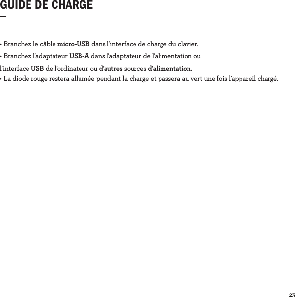 23  GUIDE DE CHARGE_• Branchez le câble micro-USB dans l’interface de charge du clavier.• Branchez l’adaptateur USB-A dans l’adaptateur de l’alimentation ou  l’interface USB de l’ordinateur ou d’autres sources d’alimentation.• La diode rouge restera allumée pendant la charge et passera au vert une fois l’appareil chargé. 