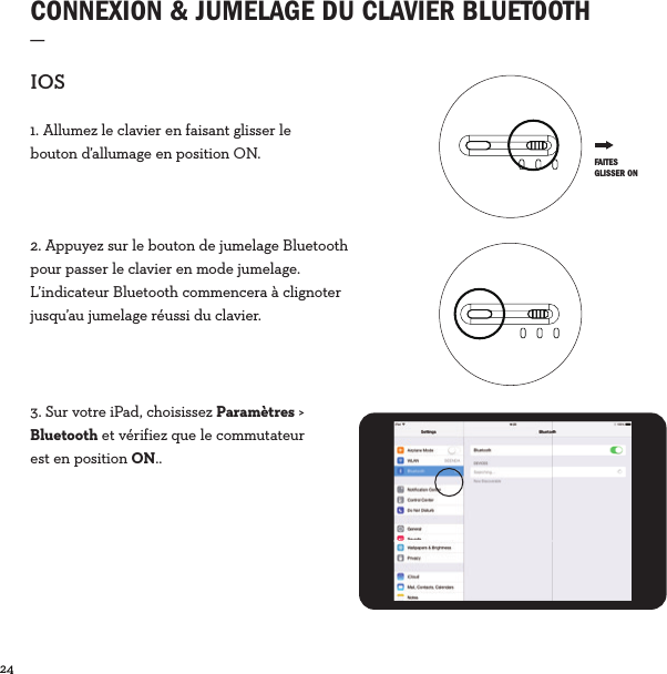 24  CONNEXION &amp; JUMELAGE DU CLAVIER BLUETOOTH_IOS1. Allumez le clavier en faisant glisser le bouton d’allumage en position ON.2. Appuyez sur le bouton de jumelage Bluetooth pour passer le clavier en mode jumelage. L’indicateur Bluetooth commencera à clignoter jusqu’au jumelage réussi du clavier.3. Sur votre iPad, choisissez Paramètres &gt; Bluetooth et vérifiez que le commutateur est en position ON.. FAITES GLISSER ON