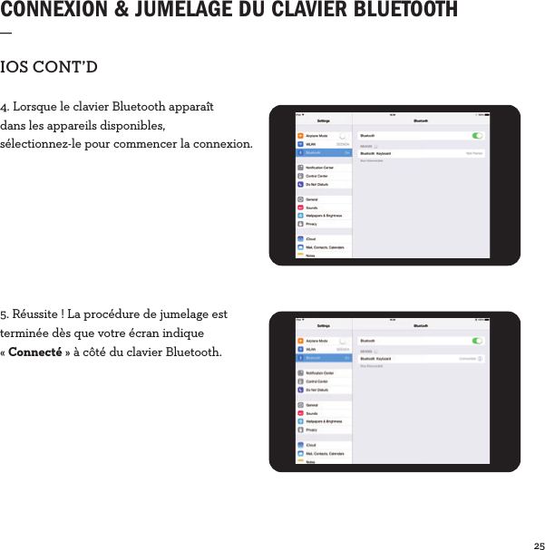 25  CONNEXION &amp; JUMELAGE DU CLAVIER BLUETOOTH_IOSCONT’D4. Lorsque le clavier Bluetooth apparaît dans les appareils disponibles, sélectionnez-le pour commencer la connexion.5. Réussite! La procédure de jumelage est terminée dès que votre écran indique «Connecté» à côté du clavier Bluetooth.