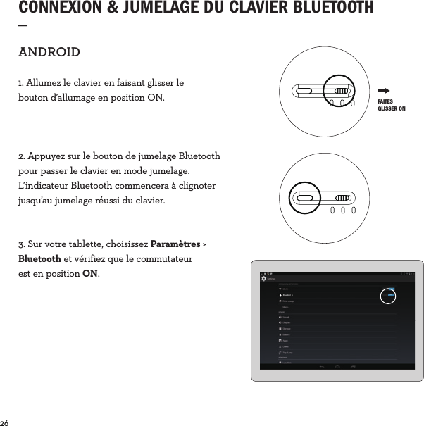 26  CONNEXION &amp; JUMELAGE DU CLAVIER BLUETOOTH_ANDROID1. Allumez le clavier en faisant glisser le bouton d’allumage en position ON.2. Appuyez sur le bouton de jumelage Bluetooth pour passer le clavier en mode jumelage. L’indicateur Bluetooth commencera à clignoter jusqu’au jumelage réussi du clavier.3. Sur votre tablette, choisissez Paramètres &gt; Bluetooth et vérifiez que le commutateur est en position ON.Bluetoot h ON FAITES GLISSER ON