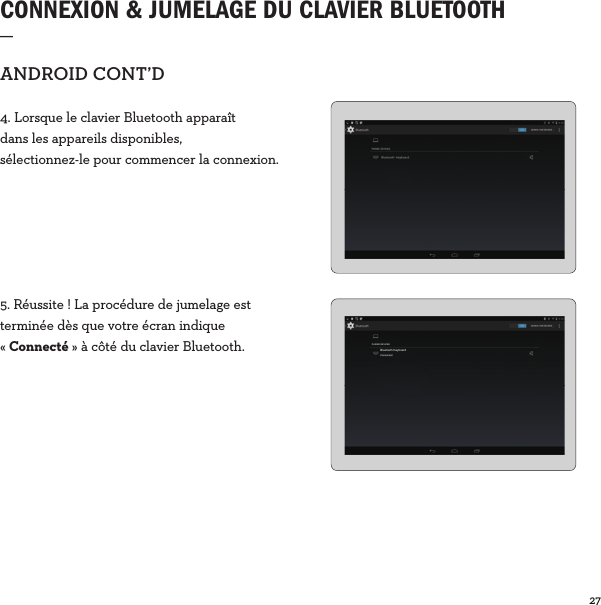 27  CONNEXION &amp; JUMELAGE DU CLAVIER BLUETOOTH _ANDROIDCONT’D4. Lorsque le clavier Bluetooth apparaît dans les appareils disponibles, sélectionnez-le pour commencer la connexion.5. Réussite! La procédure de jumelage est terminée dès que votre écran indique «Connecté» à côté du clavier Bluetooth. PAIRED DEVICESBluetooth KeyboardConnected