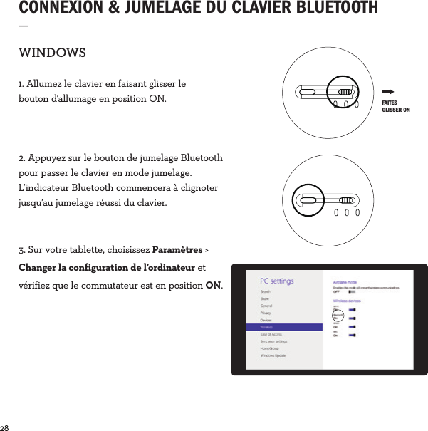 28  CONNEXION &amp; JUMELAGE DU CLAVIER BLUETOOTH_WINDOWS1. Allumez le clavier en faisant glisser le bouton d’allumage en position ON.2. Appuyez sur le bouton de jumelage Bluetooth pour passer le clavier en mode jumelage. L’indicateur Bluetooth commencera à clignoter jusqu’au jumelage réussi du clavier.3. Sur votre tablette, choisissez Paramètres &gt; Changer la configuration de l’ordinateur et vérifiez que le commutateur est en position ON. FAITES GLISSER ON