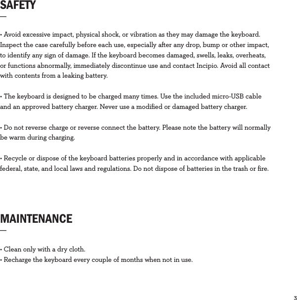 3  SAFETY_MAINTENANCE_• Clean only with a dry cloth.• Recharge the keyboard every couple of months when not in use. • Avoid excessive impact, physical shock, or vibration as they may damage the keyboard. Inspect the case carefully before each use, especially aer any drop, bump or other impact, to identify any sign of damage. If the keyboard becomes damaged, swells, leaks, overheats, or functions abnormally, immediately discontinue use and contact Incipio. Avoid all contact with contents from a leaking battery.• The keyboard is designed to be charged many times. Use the included micro-USB cable and an approved battery charger. Never use a modiﬁed or damaged battery charger.• Do not reverse charge or reverse connect the battery. Please note the battery will normally be warm during charging.• Recycle or dispose of the keyboard batteries properly and in accordance with applicable federal, state, and local laws and regulations. Do not dispose of batteries in the trash or ﬁre.