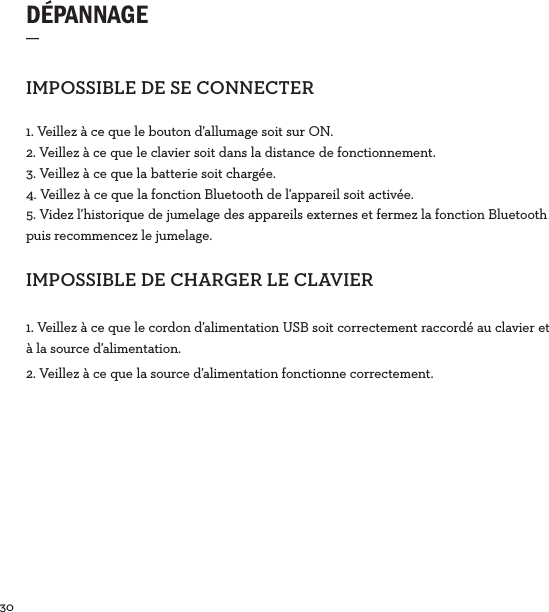 30  DÉPANNAGE  _IMPOSSIBLEDESECONNECTER1. Veillez à ce que le bouton d’allumage soit sur ON.2. Veillez à ce que le clavier soit dans la distance de fonctionnement.3. Veillez à ce que la batterie soit chargée.4. Veillez à ce que la fonction Bluetooth de l’appareil soit activée.5. Videz l’historique de jumelage des appareils externes et fermez la fonction Bluetooth puis recommencez le jumelage.IMPOSSIBLEDECHARGERLECLAVIER1. Veillez à ce que le cordon d’alimentation USB soit correctement raccordé au clavier et à la source d’alimentation. 2. Veillez à ce que la source d’alimentation fonctionne correctement.