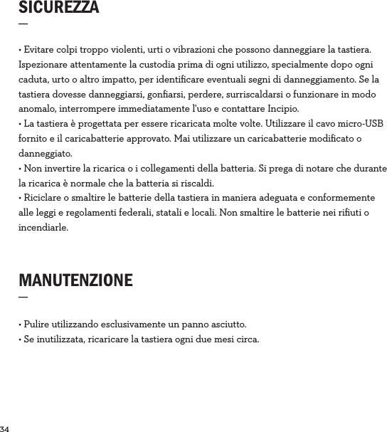 34  SICUREZZA_MANUTENZIONE_• Pulire utilizzando esclusivamente un panno asciutto.• Se inutilizzata, ricaricare la tastiera ogni due mesi circa. • Evitare colpi troppo violenti, urti o vibrazioni che possono danneggiare la tastiera. Ispezionare attentamente la custodia prima di ogni utilizzo, specialmente dopo ogni caduta, urto o altro impatto, per identiﬁcare eventuali segni di danneggiamento. Se la tastiera dovesse danneggiarsi, gonﬁarsi, perdere, surriscaldarsi o funzionare in modo anomalo, interrompere immediatamente l’uso e contattare Incipio. • La tastiera è progettata per essere ricaricata molte volte. Utilizzare il cavo micro-USB fornito e il caricabatterie approvato. Mai utilizzare un caricabatterie modiﬁcato o danneggiato.• Non invertire la ricarica o i collegamenti della batteria. Si prega di notare che durante la ricarica è normale che la batteria si riscaldi.• Riciclare o smaltire le batterie della tastiera in maniera adeguata e conformemente alle leggi e regolamenti federali, statali e locali. Non smaltire le batterie nei riﬁuti o incendiarle.