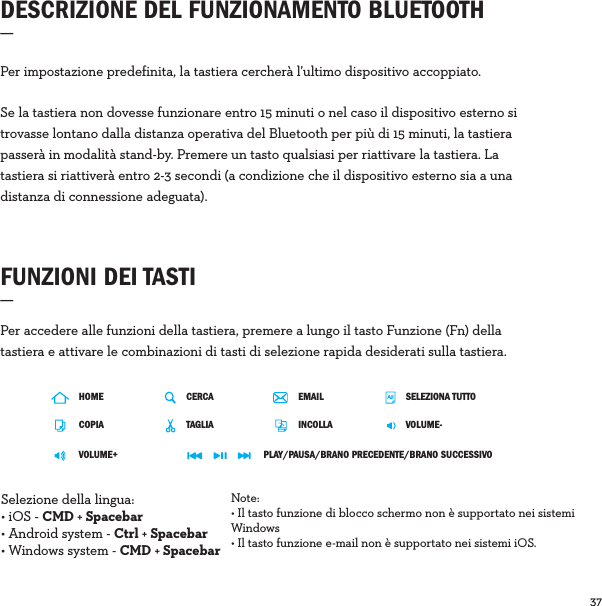37  FUNZIONI DEI TASTI_Per accedere alle funzioni della tastiera, premere a lungo il tasto Funzione (Fn) della tastiera e attivare le combinazioni di tasti di selezione rapida desiderati sulla tastiera.Per impostazione predefinita, la tastiera cercherà l’ultimo dispositivo accoppiato.Se la tastiera non dovesse funzionare entro 15 minuti o nel caso il dispositivo esterno si trovasse lontano dalla distanza operativa del Bluetooth per più di 15 minuti, la tastiera passerà in modalità stand-by. Premere un tasto qualsiasi per riattivare la tastiera. La tastiera si riattiverà entro 2-3 secondi (a condizione che il dispositivo esterno sia a una distanza di connessione adeguata).DESCRIZIONE DEL FUNZIONAMENTO BLUETOOTH_  HOMECOPIAVOLUME+CERCA SELEZIONA TUTTOTAGLIA VOLUME-PLAY/PAUSA/BRANO PRECEDENTE/BRANO SUCCESSIVOINCOLLAEMAILSelezione della lingua: • iOS - CMD + Spacebar • Android system - Ctrl + Spacebar• Windows system - CMD + SpacebarNote: • Il tasto funzione di blocco schermo non è supportato nei sistemi Windows• Il tasto funzione e-mail non è supportato nei sistemi iOS.