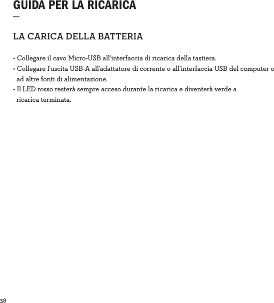 38  GUIDA PER LA RICARICA_LACARICADELLABATTERIA• Collegare il cavo Micro-USB all’interfaccia di ricarica della tastiera.• Collegare l’uscita USB-A all’adattatore di corrente o all’interfaccia USB del computer o     ad altre fonti di alimentazione.• Il LED rosso resterà sempre acceso durante la ricarica e diventerà verde a    ricarica terminata. 