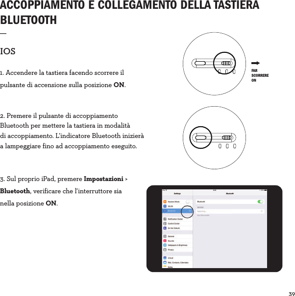 39  ACCOPPIAMENTO E COLLEGAMENTO DELLA TASTIERA BLUETOOTH_IOS1. Accendere la tastiera facendo scorrere il pulsante di accensione sulla posizione ON.2. Premere il pulsante di accoppiamento Bluetooth per mettere la tastiera in modalità di accoppiamento. L’indicatore Bluetooth inizierà a lampeggiare fino ad accoppiamento eseguito.3. Sul proprio iPad, premere Impostazioni &gt; Bluetooth, verificare che l’interruttore sia nella posizione ON. FAR SCORRERE ON