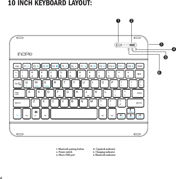 4  10 INCH KEYBOARD LAYOUT:CMDCtrl Alt Alt CtrlQ`~!1234567890----+@#$%&amp;()TabWERTYUIOPSADFGHJKLCapsLockShift ShiftFnZXCVBNM1 24365Bluetooth pairing button2. Power switch3. Micro USB portCapslock indicator5. Charging indicator6. Bluetooth indicator