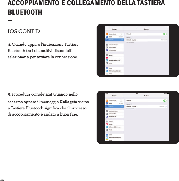 40  ACCOPPIAMENTO E COLLEGAMENTO DELLA TASTIERA BLUETOOTH _IOSCONT’D4. Quando appare l’indicazione Tastiera Bluetooth tra i dispositivi disponibili, selezionarla per avviare la connessione.5. Procedura completata! Quando nello schermo appare il messaggio Collegata vicino a Tastiera Bluetooth significa che il processo di accoppiamento è andato a buon fine.