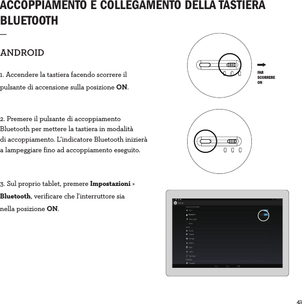 41  ACCOPPIAMENTO E COLLEGAMENTO DELLA TASTIERA BLUETOOTH_ANDROID1. Accendere la tastiera facendo scorrere il pulsante di accensione sulla posizione ON.2. Premere il pulsante di accoppiamento Bluetooth per mettere la tastiera in modalità di accoppiamento. L’indicatore Bluetooth inizierà a lampeggiare fino ad accoppiamento eseguito.3. Sul proprio tablet, premere Impostazioni &gt; Bluetooth, verificare che l’interruttore sia nella posizione ON.Bluetoot h ON FAR SCORRERE ON