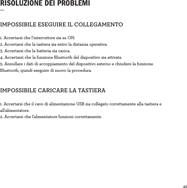 45  RISOLUZIONE DEI PROBLEMI_IMPOSSIBILEESEGUIREILCOLLEGAMENTO1. Accertarsi che l’interruttore sia su ON.2. Accertarsi che la tastiera sia entro la distanza operativa.3. Accertarsi che la batteria sia carica.4. Accertarsi che la funzione Bluetooth del dispositivo sia attivata.5. Annullare i dati di accoppiamento del dispositivo esterno e chiudere la funzione Bluetooth, quindi eseguire di nuovo la procedura.IMPOSSIBILECARICARELATASTIERA1. Accertarsi che il cavo di alimentazione USB sia collegato correttamente alla tastiera e all’alimentatore. 2. Accertarsi che l’alimentatore funzioni correttamente.
