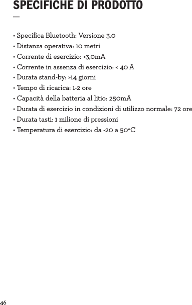 46  • Speciﬁca Bluetooth: Versione 3.0 • Distanza operativa: 10 metri• Corrente di esercizio: &lt;3,0mA• Corrente in assenza di esercizio: &lt; 40A• Durata stand-by: &gt;14 giorni• Tempo di ricarica: 1-2 ore• Capacità della batteria al litio: 250mA• Durata di esercizio in condizioni di utilizzo normale: 72 ore• Durata tasti: 1 milione di pressioni• Temperatura di esercizio: da -20 a 50°CSPECIFICHE DI PRODOTTO_