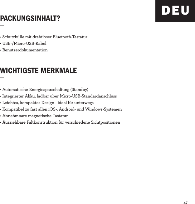 47  PACKUNGSINHALT?_WICHTIGSTE MERKMALE_• Schutzhülle mit drahtloser Bluetooth-Tastatur• USB-/Micro-USB-Kabel• Benutzerdokumentation• Automatische Energiesparschaltung (Standby)• Integrierter Akku, ladbar über Micro-USB-Standardanschluss• Leichtes, kompaktes Design - ideal für unterwegs• Kompatibel zu fast allen iOS-, Android- und Windows-Systemen• Abnehmbare magnetische Tastatur• Ausziehbare Faltkonstruktion für verschiedene SichtpositionenDEU