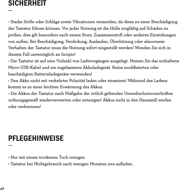 48  SICHERHEIT_PFLEGEHINWEISE_• Nur mit einem trockenen Tuch reinigen• Tastatur bei Nichtgebrauch nach wenigen Monaten neu auﬂaden. • Starke Stöße oder Schläge sowie Vibrationen vermeiden, da diese zu einer Beschädigung der Tastatur führen können. Vor jeder Nutzung ist die Hülle sorgfältig auf Schäden zu prüfen; dies gilt besonders nach einem Sturz, Zusammenstoß oder anderen Einwirkungen von außen. Bei Beschädigung, Verdickung, Auslaufen, Überhitzung oder abnormem Verhalten der Tastatur muss die Nutzung sofort eingestellt werden! Wenden Sie sich in diesem Fall unverzüglich an Incipio! • Die Tastatur ist auf eine Vielzahl von Ladevorgängen ausgelegt. Nutzen Sie das enthaltene Micro-USB-Kabel und ein zugelassenes Akkuladegerät. Keine modiﬁzierten oder beschädigten Batterieladegeräte verwenden!• Den Akku nicht mit verkehrter Polarität laden oder einsetzen! Während des Ladens kommt es zu einer leichten Erwärmung des Akkus.• Die Akkus der Tastatur nach Maßgabe der örtlich geltenden Umweltschutzvorschrien ordnungsgemäß wiederverwerten oder entsorgen! Akkus nicht in den Hausmüll werfen oder verbrennen!
