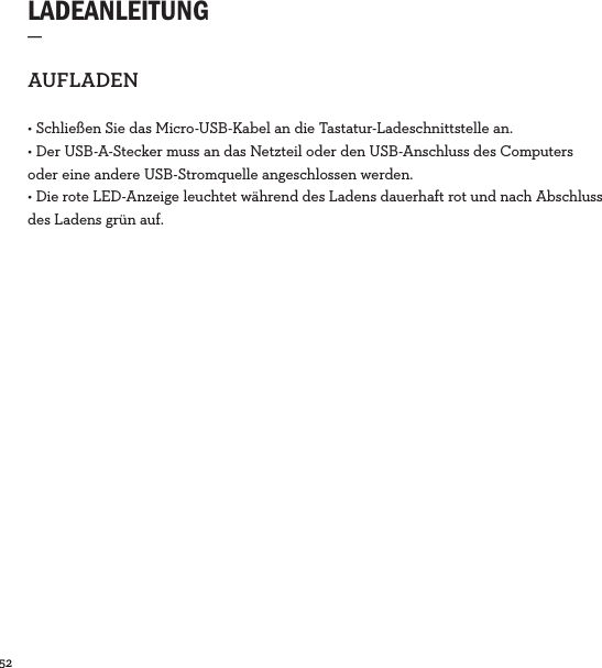52  LADEANLEITUNG_AUFLADEN• Schließen Sie das Micro-USB-Kabel an die Tastatur-Ladeschnittstelle an.• Der USB-A-Stecker muss an das Netzteil oder den USB-Anschluss des Computers oder eine andere USB-Stromquelle angeschlossen werden.• Die rote LED-Anzeige leuchtet während des Ladens dauerhaft rot und nach Abschluss des Ladens grün auf. 