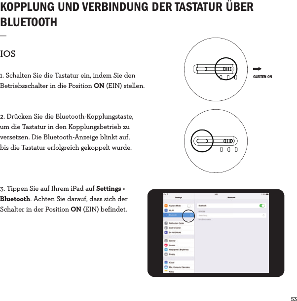 53  KOPPLUNG UND VERBINDUNG DER TASTATUR ÜBER BLUETOOTH_IOS1. Schalten Sie die Tastatur ein, indem Sie den Betriebsschalter in die Position ON (EIN) stellen.2. Drücken Sie die Bluetooth-Kopplungstaste, um die Tastatur in den Kopplungsbetrieb zu versetzen. Die Bluetooth-Anzeige blinkt auf, bis die Tastatur erfolgreich gekoppelt wurde.3. Tippen Sie auf Ihrem iPad auf Settings &gt; Bluetooth. Achten Sie darauf, dass sich der Schalter in der Position ON (EIN) befindet. GLEITEN ON