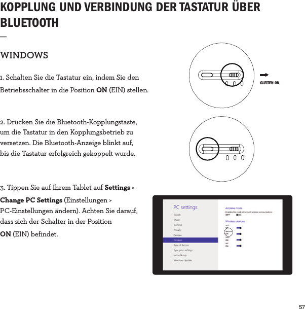 57  KOPPLUNG UND VERBINDUNG DER TASTATUR ÜBER BLUETOOTH_WINDOWS1. Schalten Sie die Tastatur ein, indem Sie den Betriebsschalter in die Position ON (EIN) stellen.2. Drücken Sie die Bluetooth-Kopplungstaste, um die Tastatur in den Kopplungsbetrieb zu versetzen. Die Bluetooth-Anzeige blinkt auf, bis die Tastatur erfolgreich gekoppelt wurde.3. Tippen Sie auf Ihrem Tablet auf Settings &gt; Change PC Settings (Einstellungen &gt; PC-Einstellungen ändern). Achten Sie darauf, dass sich der Schalter in der PositionON (EIN) befindet. GLEITEN ON