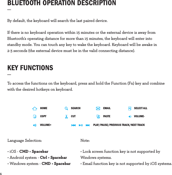 6  KEY FUNCTIONS_To access the functions on the keyboard, press and hold the Function (Fn) key and combine with the desired hotkeys on keyboard.By default, the keyboard will search the last paired device.If there is no keyboard operation within 15 minutes or the external device is away from Bluetooth’s operating distance for more than 15 minutes, the keyboard will enter into standby mode. You can touch any key to wake the keyboard. Keyboard will be awake in 2-3 seconds (the external device must be in the valid connecting distance).BLUETOOTH OPERATION DESCRIPTION_ Language Selection: • iOS - CMD + Spacebar • Android system - Ctrl + Spacebar• Windows system - CMD + SpacebarNote: • Lock screen function key is not supported by Windows systems.• Email function key is not supported by iOS systems.HOMECOPYVOLUME+SEARCH SELECT ALLCUT VOLUME-PLAY/PAUSE/PREVIOUS TRACK/NEXT TRACKPASTEEMAIL