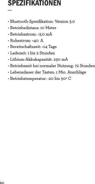 60  • Bluetooth-Speziﬁkation: Version 3.0 • Betriebsdistanz: 10 Meter• Betriebsstrom: &lt;3,0 mA• Ruhestrom: &lt;40 A• Bereitschaszeit: &gt;14 Tage• Ladezeit: 1 bis 2 Stunden• Lithium-Akkukapazität: 250 mA• Betriebszeit bei normaler Nutzung: 72 Stunden• Lebensdauer der Tasten: 1 Mio. Anschläge• Betriebstemperatur: -20 bis 50° CSPEZIFIKATIONEN_