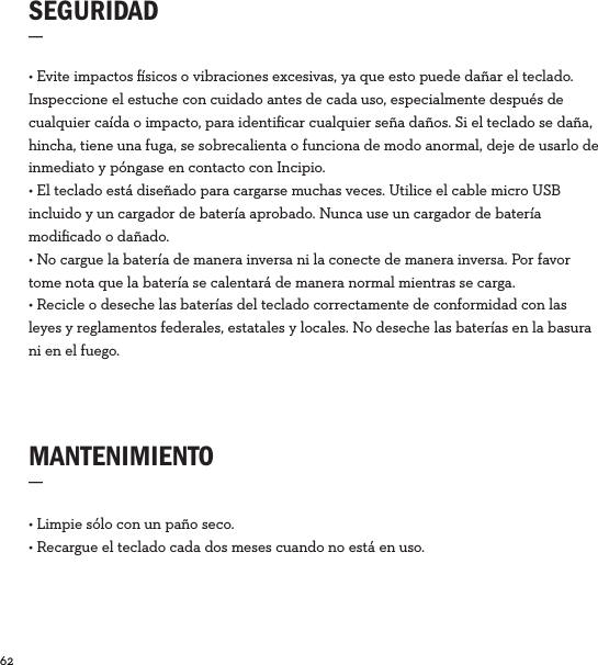 62  SEGURIDAD_MANTENIMIENTO_• Limpie sólo con un paño seco.• Recargue el teclado cada dos meses cuando no está en uso. • Evite impactos sicos o vibraciones excesivas, ya que esto puede dañar el teclado.  Inspeccione el estuche con cuidado antes de cada uso, especialmente después de cualquier caída o impacto, para identiﬁcar cualquier seña daños. Si el teclado se daña, hincha, tiene una fuga, se sobrecalienta o funciona de modo anormal, deje de usarlo de inmediato y póngase en contacto con Incipio.  • El teclado está diseñado para cargarse muchas veces. Utilice el cable micro USB incluido y un cargador de batería aprobado. Nunca use un cargador de batería modiﬁcado o dañado. • No cargue la batería de manera inversa ni la conecte de manera inversa. Por favor tome nota que la batería se calentará de manera normal mientras se carga. • Recicle o deseche las baterías del teclado correctamente de conformidad con las leyes y reglamentos federales, estatales y locales. No deseche las baterías en la basura ni en el fuego.