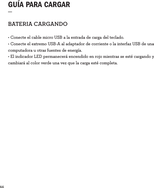 66  GUÍA PARA CARGAR_BATERIACARGANDO• Conecte el cable micro USB a la entrada de carga del teclado.• Conecte el extremo USB-A al adaptador de corriente o la interfaz USB de una computadora u otras fuentes de energía.• El indicador LED permanecerá encendido en rojo mientras se esté cargando y cambiará al color verde una vez que la carga esté completa. 