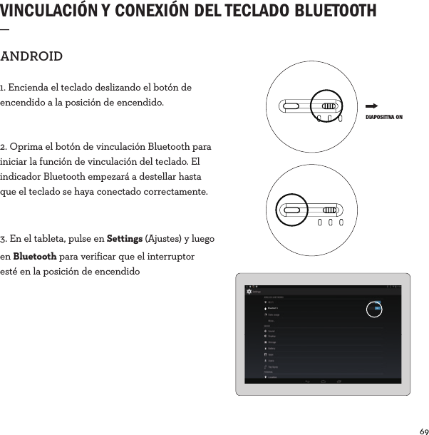 69  VINCULACIÓN Y CONEXIÓN DEL TECLADO BLUETOOTH _ANDROID1. Encienda el teclado deslizando el botón de encendido a la posición de encendido. 2. Oprima el botón de vinculación Bluetooth para iniciar la función de vinculación del teclado. El indicador Bluetooth empezará a destellar hasta que el teclado se haya conectado correctamente.3. En el tableta, pulse en Settings (Ajustes) y luego en Bluetooth para verificar que el interruptor esté en la posición de encendidoBluetoot h ON DIAPOSITIVA ON