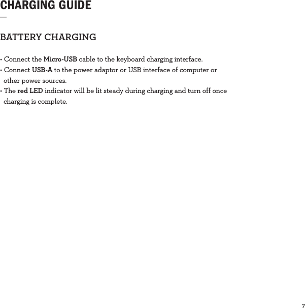 7  CHARGING GUIDE_BATTERYCHARGING• Connect the Micro-USB cable to the keyboard charging interface.• Connect USB-A to the power adaptor or USB interface of computer or     other power sources.• The red LED indicator will be lit steady during charging and turn off once    charging is complete. 