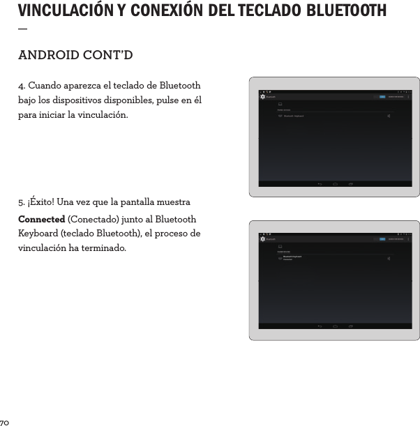 70  VINCULACIÓN Y CONEXIÓN DEL TECLADO BLUETOOTH _ANDROIDCONT’D4. Cuando aparezca el teclado de Bluetooth bajo los dispositivos disponibles, pulse en él para iniciar la vinculación.5. ¡Éxito! Una vez que la pantalla muestra Connected (Conectado) junto al Bluetooth Keyboard (teclado Bluetooth), el proceso de vinculación ha terminado. PAIRED DEVICESBluetooth KeyboardConnected