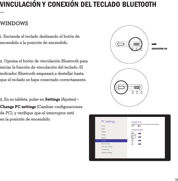 71  VINCULACIÓN Y CONEXIÓN DEL TECLADO BLUETOOTH _WINDOWS1. Encienda el teclado deslizando el botón de encendido a la posición de encendido. 2. Oprima el botón de vinculación Bluetooth para iniciar la función de vinculación del teclado. El indicador Bluetooth empezará a destellar hasta que el teclado se haya conectado correctamente.3. En su tableta, pulse en Settings (Ajustes) &gt; Change PC settings (Cambiar configuraciones de PC), y verifique que el interruptor esté en la posición de encendido. DIAPOSITIVA ON