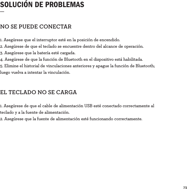 73  SOLUCIÓN DE PROBLEMAS_NOSEPUEDECONECTAR1. Asegúrese que el interruptor esté en la posición de encendido.2. Asegúrese de que el teclado se encuentre dentro del alcance de operación.3. Asegúrese que la batería esté cargada.4. Asegúrese de que la función de Bluetooth en el dispositivo está habilitada.5. Elimine el historial de vinculaciones anteriores y apague la función de Bluetooth; luego vuelva a intentar la vinculación. ELTECLADONOSECARGA1. Asegúrese de que el cable de alimentación USB esté conectado correctamente al teclado y a la fuente de alimentación. 2. Asegúrese que la fuente de alimentación esté funcionando correctamente.