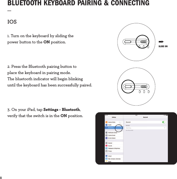 8  BLUETOOTH KEYBOARD PAIRING &amp; CONNECTING_IOS1. Turn on the keyboard by sliding the power button to the ON position.2. Press the Bluetooth pairing button to place the keyboard in pairing mode. The bluetooth indicator will begin blinking until the keyboard has been successfully paired.3. On your iPad, tap Settings &gt; Bluetooth, verify that the switch is in the ON position. SLIDE ON