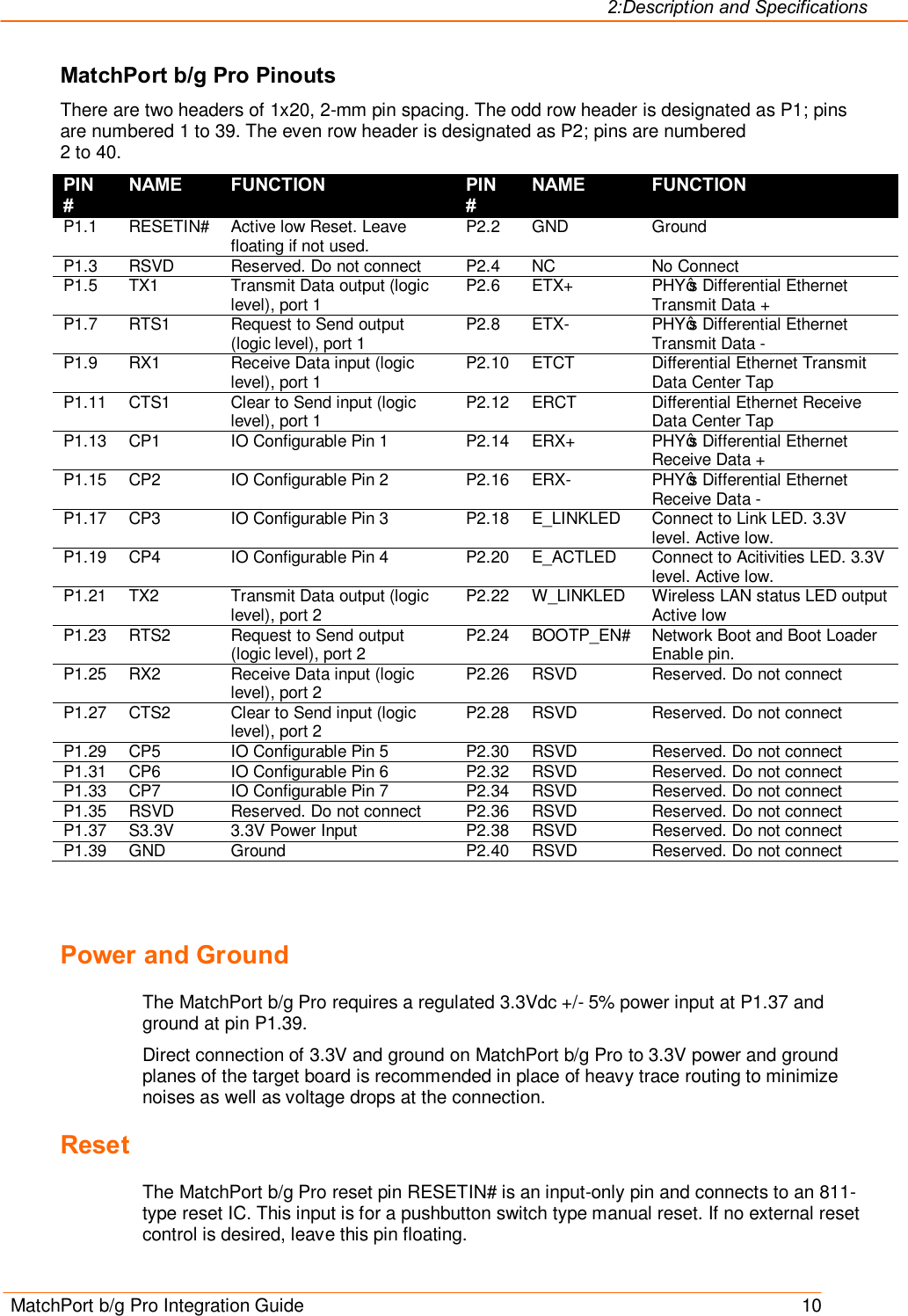 2:Description and Specifications MatchPort b/g Pro Integration Guide    10 MatchPort b/g Pro Pinouts There are two headers of 1x20, 2-mm pin spacing. The odd row header is designated as P1; pins are numbered 1 to 39. The even row header is designated as P2; pins are numbered  2 to 40. PIN # NAME FUNCTION PIN # NAME FUNCTION P1.1  RESETIN#  Active low Reset. Leave floating if not used.  P2.2  GND  Ground P1.3  RSVD  Reserved. Do not connect  P2.4  NC  No Connect P1.5  TX1  Transmit Data output (logic level), port 1  P2.6  ETX+  PHY’s Differential Ethernet Transmit Data + P1.7  RTS1  Request to Send output (logic level), port 1  P2.8  ETX-  PHY’s Differential Ethernet Transmit Data - P1.9  RX1  Receive Data input (logic level), port 1  P2.10  ETCT  Differential Ethernet Transmit Data Center Tap P1.11  CTS1  Clear to Send input (logic level), port 1  P2.12  ERCT  Differential Ethernet Receive Data Center Tap P1.13  CP1  IO Configurable Pin 1  P2.14  ERX+  PHY’s Differential Ethernet Receive Data + P1.15  CP2  IO Configurable Pin 2  P2.16  ERX-  PHY’s Differential Ethernet Receive Data - P1.17  CP3  IO Configurable Pin 3  P2.18  E_LINKLED  Connect to Link LED. 3.3V level. Active low. P1.19  CP4  IO Configurable Pin 4  P2.20  E_ACTLED  Connect to Acitivities LED. 3.3V level. Active low. P1.21  TX2  Transmit Data output (logic level), port 2  P2.22  W_LINKLED  Wireless LAN status LED output Active low P1.23  RTS2  Request to Send output (logic level), port 2  P2.24  BOOTP_EN#  Network Boot and Boot Loader Enable pin. P1.25  RX2  Receive Data input (logic level), port 2  P2.26  RSVD  Reserved. Do not connect P1.27  CTS2  Clear to Send input (logic level), port 2  P2.28  RSVD  Reserved. Do not connect P1.29  CP5  IO Configurable Pin 5  P2.30  RSVD  Reserved. Do not connect P1.31  CP6  IO Configurable Pin 6  P2.32  RSVD  Reserved. Do not connect P1.33  CP7  IO Configurable Pin 7  P2.34  RSVD  Reserved. Do not connect P1.35  RSVD  Reserved. Do not connect  P2.36  RSVD  Reserved. Do not connect P1.37  S3.3V  3.3V Power Input  P2.38  RSVD  Reserved. Do not connect P1.39  GND  Ground  P2.40  RSVD  Reserved. Do not connect    Power and Ground The MatchPort b/g Pro requires a regulated 3.3Vdc +/- 5% power input at P1.37 and ground at pin P1.39. Direct connection of 3.3V and ground on MatchPort b/g Pro to 3.3V power and ground planes of the target board is recommended in place of heavy trace routing to minimize noises as well as voltage drops at the connection. Reset The MatchPort b/g Pro reset pin RESETIN# is an input-only pin and connects to an 811-type reset IC. This input is for a pushbutton switch type manual reset. If no external reset control is desired, leave this pin floating. 