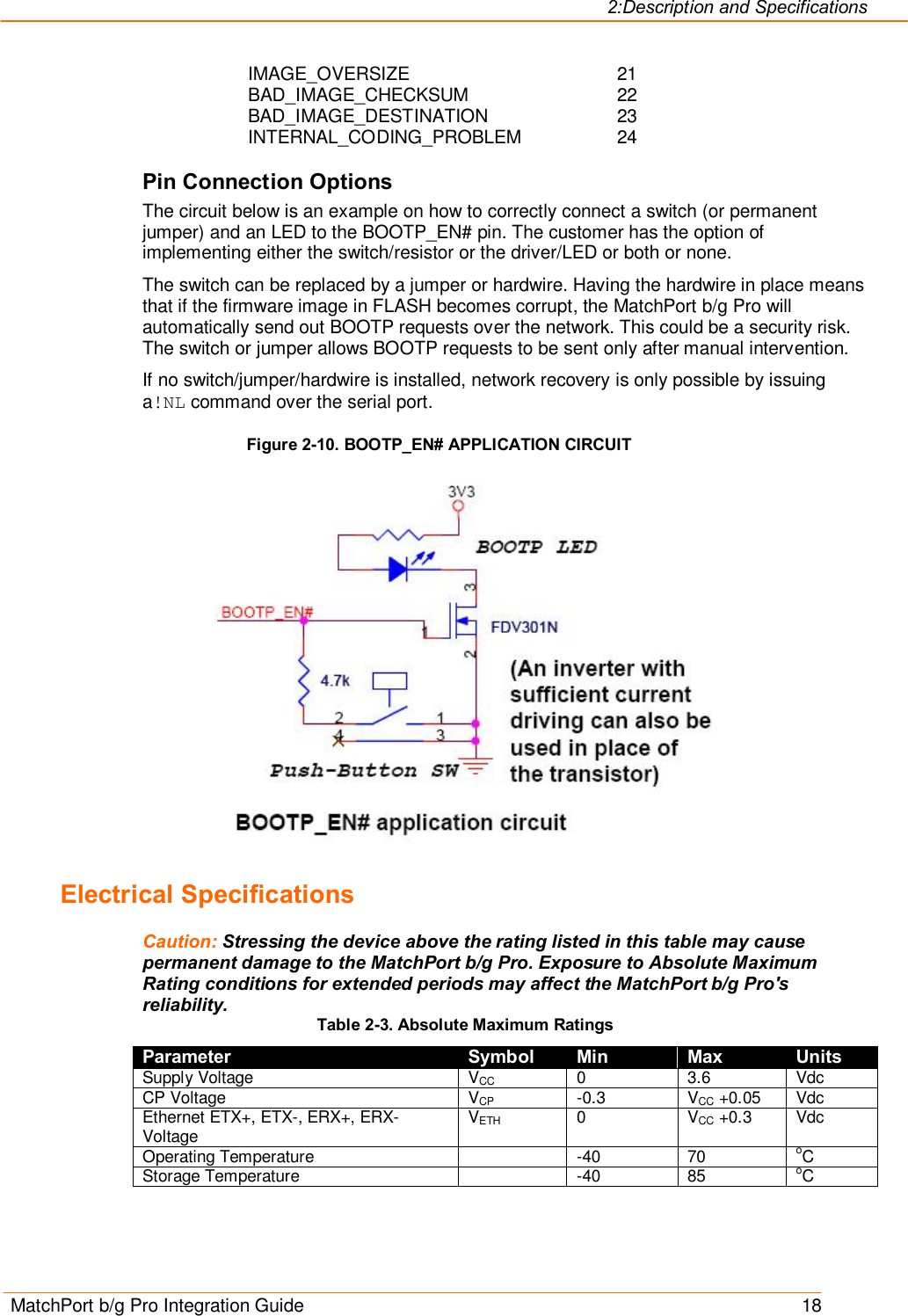 2:Description and Specifications MatchPort b/g Pro Integration Guide    18 IMAGE_OVERSIZE                21 BAD_IMAGE_CHECKSUM            22 BAD_IMAGE_DESTINATION          23 INTERNAL_CODING_PROBLEM         24 Pin Connection Options The circuit below is an example on how to correctly connect a switch (or permanent jumper) and an LED to the BOOTP_EN# pin. The customer has the option of implementing either the switch/resistor or the driver/LED or both or none. The switch can be replaced by a jumper or hardwire. Having the hardwire in place means that if the firmware image in FLASH becomes corrupt, the MatchPort b/g Pro will automatically send out BOOTP requests over the network. This could be a security risk. The switch or jumper allows BOOTP requests to be sent only after manual intervention. If no switch/jumper/hardwire is installed, network recovery is only possible by issuing a!NL command over the serial port. Figure 2-10. BOOTP_EN# APPLICATION CIRCUIT  Electrical Specifications Caution: Stressing the device above the rating listed in this table may cause permanent damage to the MatchPort b/g Pro. Exposure to Absolute Maximum Rating conditions for extended periods may affect the MatchPort b/g Pro&apos;s reliability. Table 2-3. Absolute Maximum Ratings Parameter Symbol Min Max Units Supply Voltage  VCC  0  3.6  Vdc CP Voltage  VCP  -0.3  VCC +0.05  Vdc Ethernet ETX+, ETX-, ERX+, ERX-Voltage  VETH  0  VCC +0.3  Vdc Operating Temperature    -40  70  oC Storage Temperature    -40  85  oC 