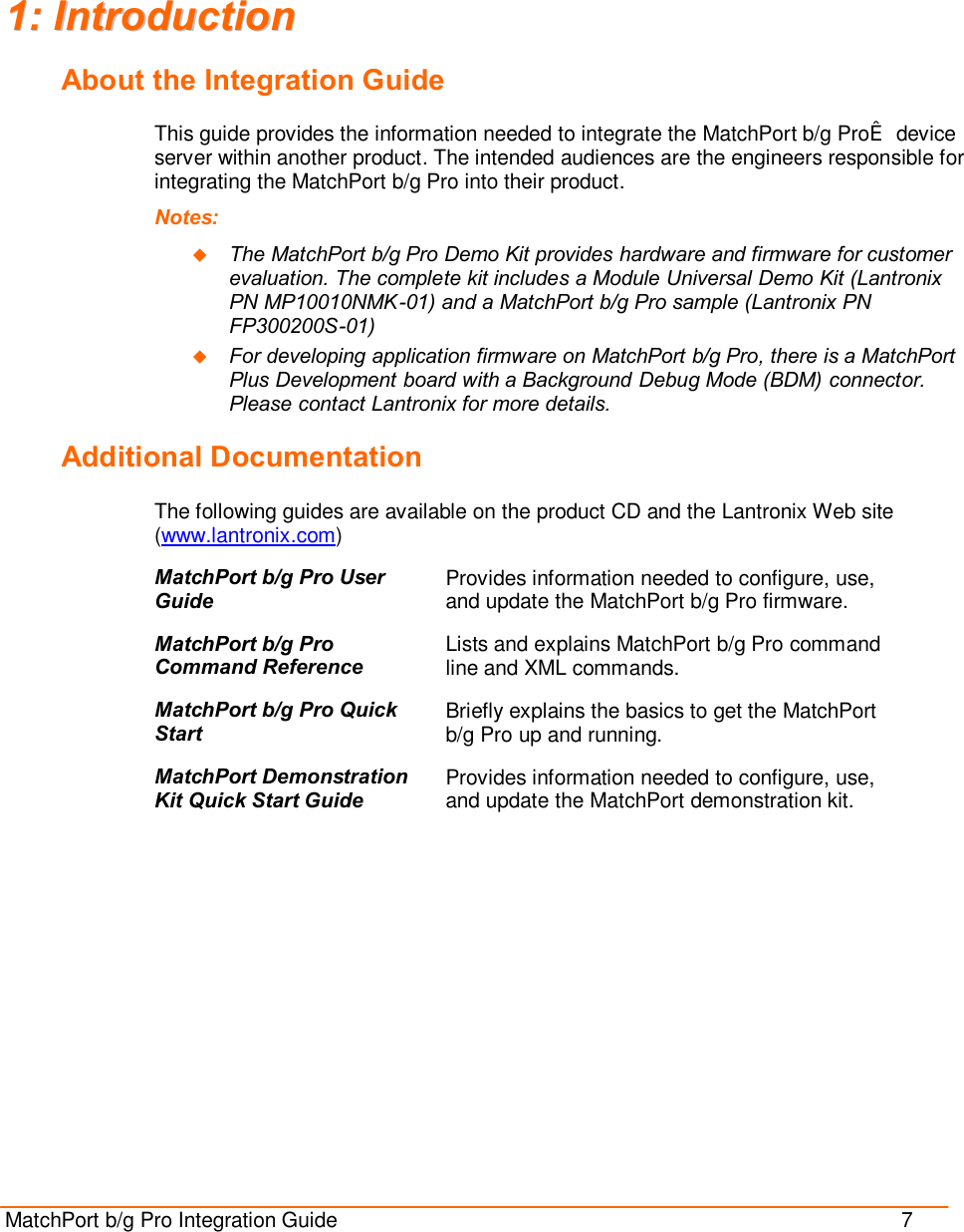  MatchPort b/g Pro Integration Guide                                          7  11::  IInnttrroodduuccttiioonn  About the Integration Guide This guide provides the information needed to integrate the MatchPort b/g Pro™ device server within another product. The intended audiences are the engineers responsible for integrating the MatchPort b/g Pro into their product. Notes:  u The MatchPort b/g Pro Demo Kit provides hardware and firmware for customer evaluation. The complete kit includes a Module Universal Demo Kit (Lantronix PN MP10010NMK-01) and a MatchPort b/g Pro sample (Lantronix PN FP300200S-01) u For developing application firmware on MatchPort b/g Pro, there is a MatchPort Plus Development board with a Background Debug Mode (BDM) connector. Please contact Lantronix for more details. Additional Documentation The following guides are available on the product CD and the Lantronix Web site (www.lantronix.com) MatchPort b/g Pro User Guide Provides information needed to configure, use, and update the MatchPort b/g Pro firmware. MatchPort b/g Pro Command Reference Lists and explains MatchPort b/g Pro command line and XML commands. MatchPort b/g Pro Quick Start Briefly explains the basics to get the MatchPort b/g Pro up and running. MatchPort Demonstration Kit Quick Start Guide Provides information needed to configure, use, and update the MatchPort demonstration kit. 