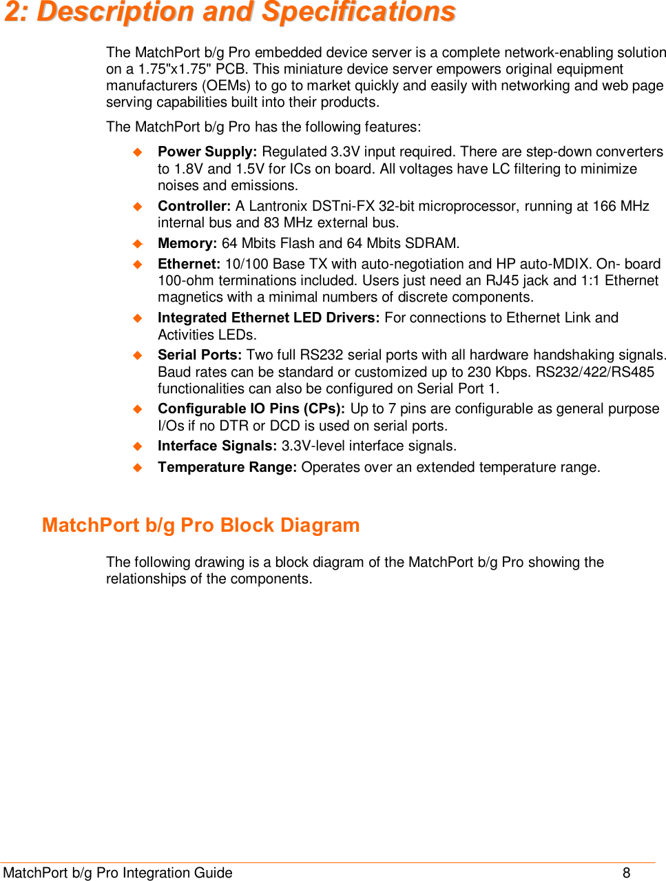  MatchPort b/g Pro Integration Guide                                       8 22::  DDeessccrriippttiioonn  aanndd  SSppeecciiffiiccaattiioonnss  The MatchPort b/g Pro embedded device server is a complete network-enabling solution on a 1.75&quot;x1.75&quot; PCB. This miniature device server empowers original equipment manufacturers (OEMs) to go to market quickly and easily with networking and web page serving capabilities built into their products. The MatchPort b/g Pro has the following features: u Power Supply: Regulated 3.3V input required. There are step-down converters to 1.8V and 1.5V for ICs on board. All voltages have LC filtering to minimize noises and emissions. u Controller: A Lantronix DSTni-FX 32-bit microprocessor, running at 166 MHz internal bus and 83 MHz external bus. u Memory: 64 Mbits Flash and 64 Mbits SDRAM.  u Ethernet: 10/100 Base TX with auto-negotiation and HP auto-MDIX. On- board 100-ohm terminations included. Users just need an RJ45 jack and 1:1 Ethernet magnetics with a minimal numbers of discrete components. u Integrated Ethernet LED Drivers: For connections to Ethernet Link and Activities LEDs.  u Serial Ports: Two full RS232 serial ports with all hardware handshaking signals. Baud rates can be standard or customized up to 230 Kbps. RS232/422/RS485 functionalities can also be configured on Serial Port 1. u Configurable IO Pins (CPs): Up to 7 pins are configurable as general purpose I/Os if no DTR or DCD is used on serial ports. u Interface Signals: 3.3V-level interface signals. u Temperature Range: Operates over an extended temperature range.  MatchPort b/g Pro Block Diagram The following drawing is a block diagram of the MatchPort b/g Pro showing the relationships of the components. 