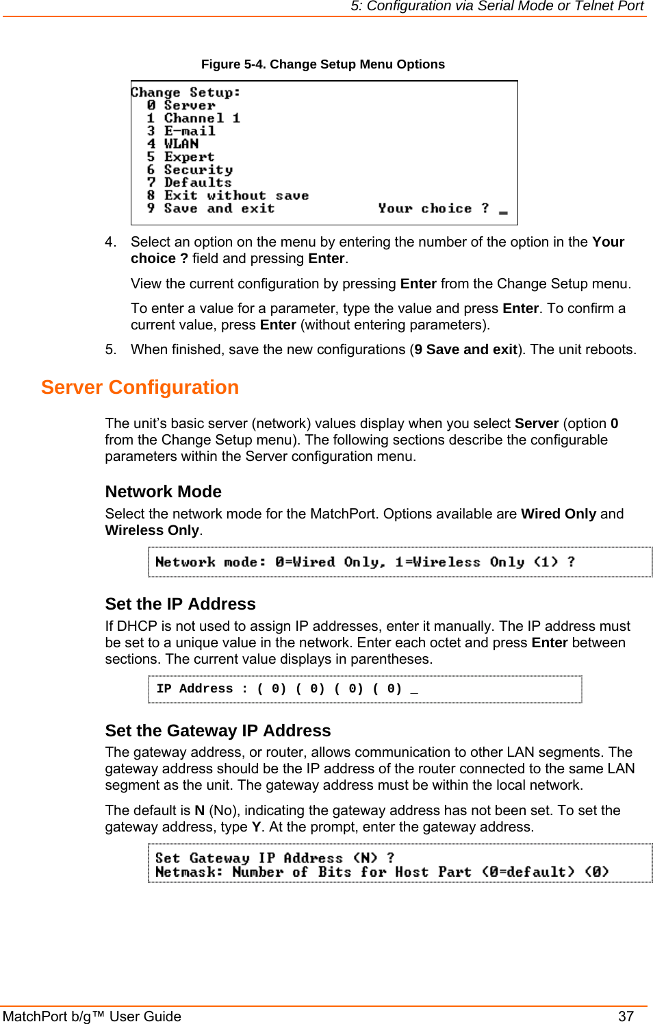 5: Configuration via Serial Mode or Telnet Port MatchPort b/g™ User Guide    37 Figure 5-4. Change Setup Menu Options  4.  Select an option on the menu by entering the number of the option in the Your choice ? field and pressing Enter.   View the current configuration by pressing Enter from the Change Setup menu.   To enter a value for a parameter, type the value and press Enter. To confirm a   current value, press Enter (without entering parameters).  5.  When finished, save the new configurations (9 Save and exit). The unit reboots.  Server Configuration  The unit’s basic server (network) values display when you select Server (option 0 from the Change Setup menu). The following sections describe the configurable parameters within the Server configuration menu. Network Mode Select the network mode for the MatchPort. Options available are Wired Only and Wireless Only.  Set the IP Address  If DHCP is not used to assign IP addresses, enter it manually. The IP address must be set to a unique value in the network. Enter each octet and press Enter between sections. The current value displays in parentheses. IP Address : ( 0) ( 0) ( 0) ( 0) _ Set the Gateway IP Address  The gateway address, or router, allows communication to other LAN segments. The gateway address should be the IP address of the router connected to the same LAN segment as the unit. The gateway address must be within the local network.  The default is N (No), indicating the gateway address has not been set. To set the gateway address, type Y. At the prompt, enter the gateway address.  