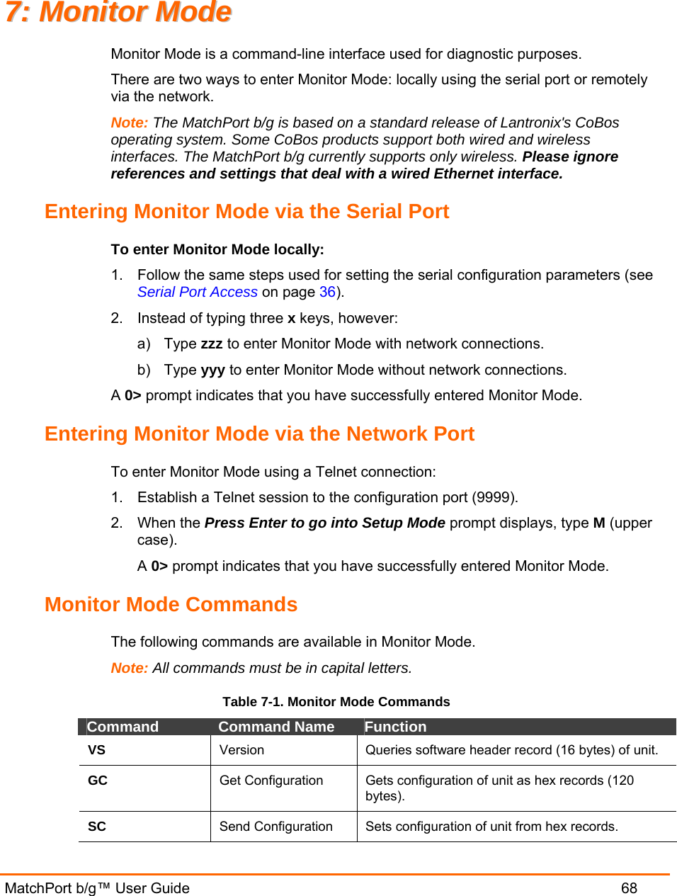   MatchPort b/g™ User Guide  68 77::  MMoonniittoorr  MMooddee  Monitor Mode is a command-line interface used for diagnostic purposes. There are two ways to enter Monitor Mode: locally using the serial port or remotely via the network.  Note: The MatchPort b/g is based on a standard release of Lantronix&apos;s CoBos operating system. Some CoBos products support both wired and wireless interfaces. The MatchPort b/g currently supports only wireless. Please ignore references and settings that deal with a wired Ethernet interface. Entering Monitor Mode via the Serial Port To enter Monitor Mode locally: 1.  Follow the same steps used for setting the serial configuration parameters (see Serial Port Access on page 36). 2.  Instead of typing three x keys, however: a) Type zzz to enter Monitor Mode with network connections. b) Type yyy to enter Monitor Mode without network connections. A 0&gt; prompt indicates that you have successfully entered Monitor Mode. Entering Monitor Mode via the Network Port To enter Monitor Mode using a Telnet connection: 1.  Establish a Telnet session to the configuration port (9999). 2. When the Press Enter to go into Setup Mode prompt displays, type M (upper case). A 0&gt; prompt indicates that you have successfully entered Monitor Mode. Monitor Mode Commands The following commands are available in Monitor Mode. Note: All commands must be in capital letters.  Table 7-1. Monitor Mode Commands Command  Command Name  Function VS  Version  Queries software header record (16 bytes) of unit. GC  Get Configuration  Gets configuration of unit as hex records (120 bytes). SC  Send Configuration  Sets configuration of unit from hex records. 