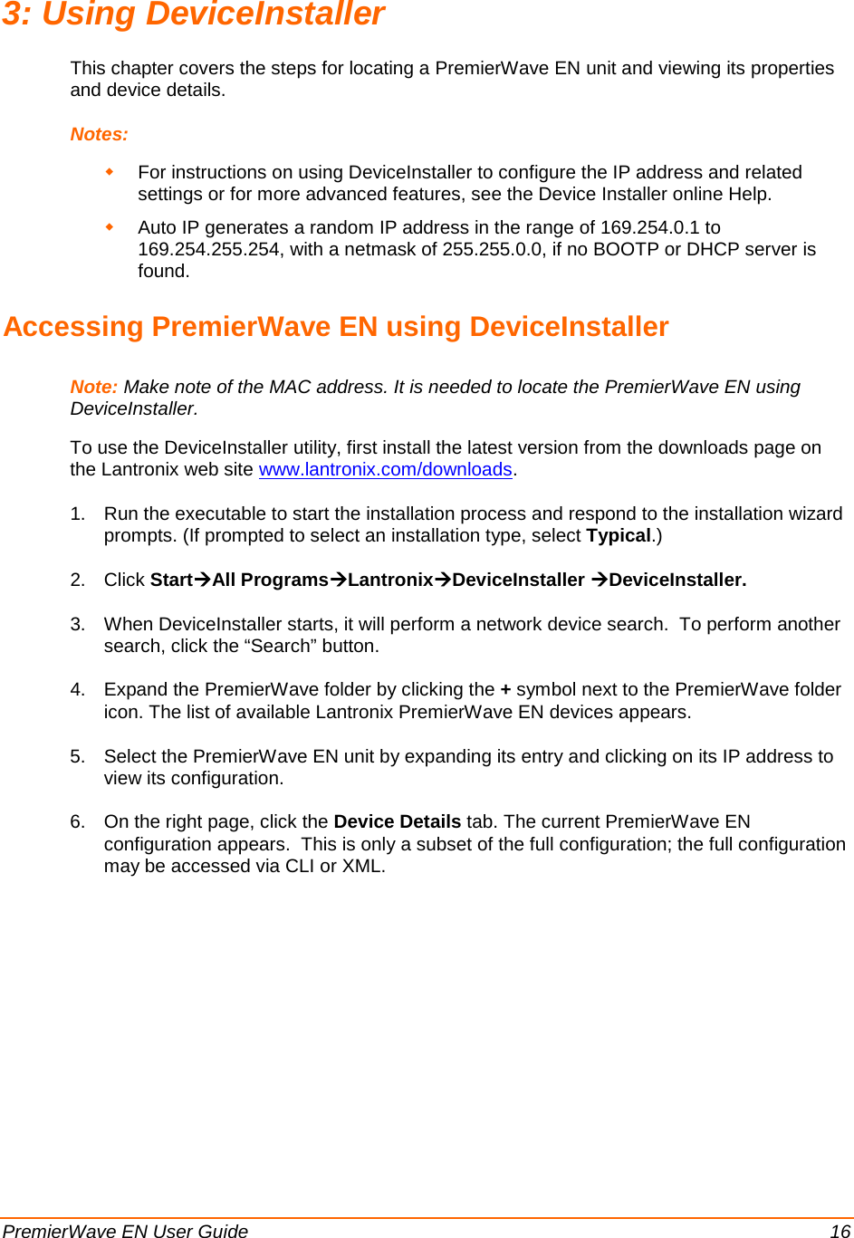  PremierWave EN User Guide    16 3: Using DeviceInstaller This chapter covers the steps for locating a PremierWave EN unit and viewing its properties and device details.  Notes:   For instructions on using DeviceInstaller to configure the IP address and related settings or for more advanced features, see the Device Installer online Help.  Auto IP generates a random IP address in the range of 169.254.0.1 to 169.254.255.254, with a netmask of 255.255.0.0, if no BOOTP or DHCP server is found. Accessing PremierWave EN using DeviceInstaller Note: Make note of the MAC address. It is needed to locate the PremierWave EN using DeviceInstaller.  To use the DeviceInstaller utility, first install the latest version from the downloads page on the Lantronix web site www.lantronix.com/downloads. 1. Run the executable to start the installation process and respond to the installation wizard prompts. (If prompted to select an installation type, select Typical.) 2. Click StartAll ProgramsLantronixDeviceInstaller DeviceInstaller. 3. When DeviceInstaller starts, it will perform a network device search.  To perform another search, click the “Search” button. 4. Expand the PremierWave folder by clicking the + symbol next to the PremierWave folder icon. The list of available Lantronix PremierWave EN devices appears. 5. Select the PremierWave EN unit by expanding its entry and clicking on its IP address to view its configuration. 6. On the right page, click the Device Details tab. The current PremierWave EN configuration appears.  This is only a subset of the full configuration; the full configuration may be accessed via CLI or XML.  