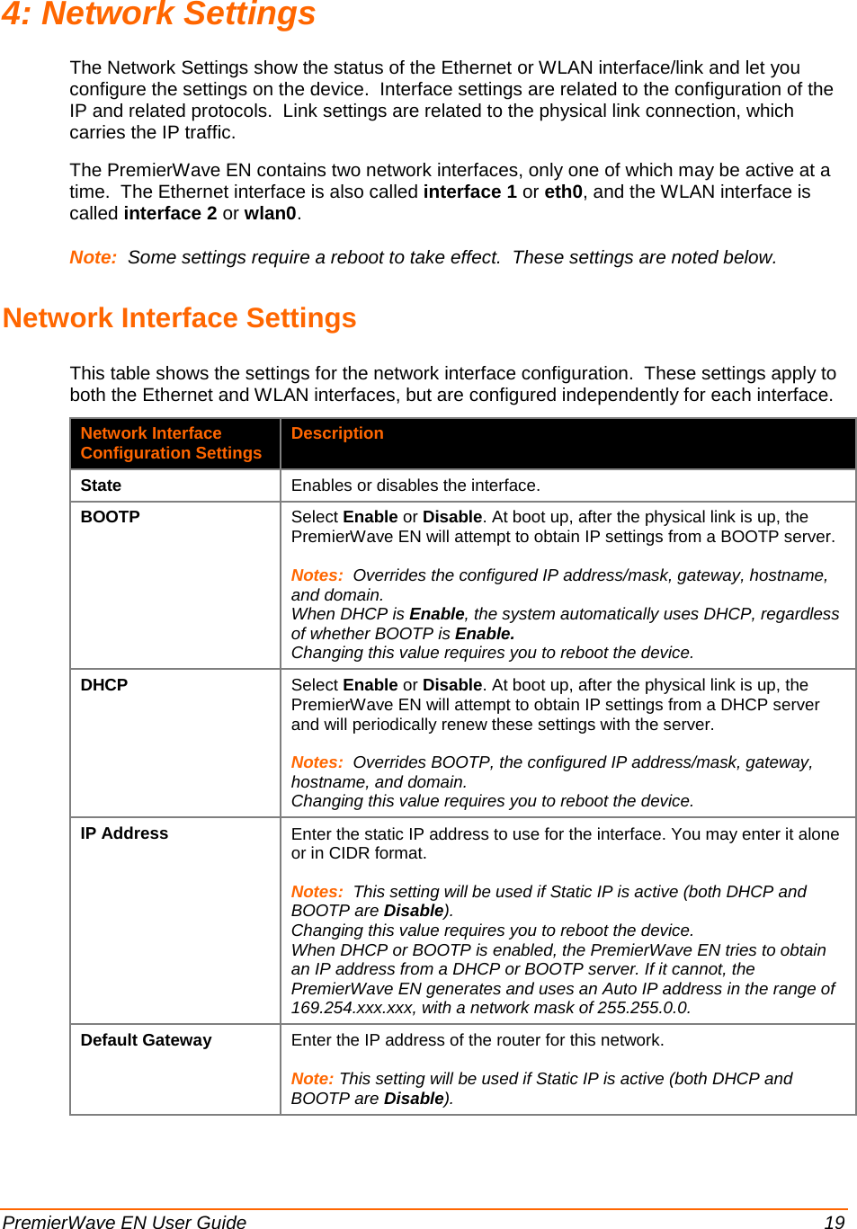  PremierWave EN User Guide    19 4: Network Settings The Network Settings show the status of the Ethernet or WLAN interface/link and let you configure the settings on the device.  Interface settings are related to the configuration of the IP and related protocols.  Link settings are related to the physical link connection, which carries the IP traffic. The PremierWave EN contains two network interfaces, only one of which may be active at a time.  The Ethernet interface is also called interface 1 or eth0, and the WLAN interface is called interface 2 or wlan0. Note:  Some settings require a reboot to take effect.  These settings are noted below. Network Interface Settings This table shows the settings for the network interface configuration.  These settings apply to both the Ethernet and WLAN interfaces, but are configured independently for each interface. Network Interface Configuration Settings Description State Enables or disables the interface. BOOTP Select Enable or Disable. At boot up, after the physical link is up, the PremierWave EN will attempt to obtain IP settings from a BOOTP server.  Notes:  Overrides the configured IP address/mask, gateway, hostname, and domain. When DHCP is Enable, the system automatically uses DHCP, regardless of whether BOOTP is Enable. Changing this value requires you to reboot the device. DHCP Select Enable or Disable. At boot up, after the physical link is up, the PremierWave EN will attempt to obtain IP settings from a DHCP server and will periodically renew these settings with the server.  Notes:  Overrides BOOTP, the configured IP address/mask, gateway, hostname, and domain. Changing this value requires you to reboot the device. IP Address Enter the static IP address to use for the interface. You may enter it alone or in CIDR format.  Notes:  This setting will be used if Static IP is active (both DHCP and BOOTP are Disable). Changing this value requires you to reboot the device. When DHCP or BOOTP is enabled, the PremierWave EN tries to obtain an IP address from a DHCP or BOOTP server. If it cannot, the PremierWave EN generates and uses an Auto IP address in the range of 169.254.xxx.xxx, with a network mask of 255.255.0.0. Default Gateway Enter the IP address of the router for this network.  Note: This setting will be used if Static IP is active (both DHCP and BOOTP are Disable). 