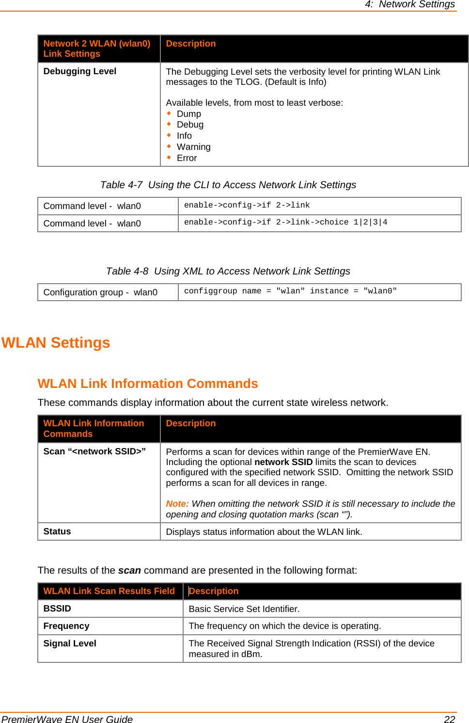 4:  Network Settings  PremierWave EN User Guide    22 Network 2 WLAN (wlan0) Link Settings Description Debugging Level The Debugging Level sets the verbosity level for printing WLAN Link messages to the TLOG. (Default is Info)  Available levels, from most to least verbose:  Dump  Debug  Info  Warning  Error Table 4-7  Using the CLI to Access Network Link Settings Command level -  wlan0 enable-&gt;config-&gt;if 2-&gt;link Command level -  wlan0 enable-&gt;config-&gt;if 2-&gt;link-&gt;choice 1|2|3|4  Table 4-8  Using XML to Access Network Link Settings Configuration group -  wlan0 configgroup name = &quot;wlan&quot; instance = &quot;wlan0&quot;    WLAN Settings  WLAN Link Information Commands These commands display information about the current state wireless network. WLAN Link Information Commands Description Scan “&lt;network SSID&gt;” Performs a scan for devices within range of the PremierWave EN. Including the optional network SSID limits the scan to devices configured with the specified network SSID.  Omitting the network SSID performs a scan for all devices in range.   Note: When omitting the network SSID it is still necessary to include the opening and closing quotation marks (scan “”). Status Displays status information about the WLAN link.   The results of the scan command are presented in the following format: WLAN Link Scan Results Field Description BSSID Basic Service Set Identifier. Frequency The frequency on which the device is operating. Signal Level The Received Signal Strength Indication (RSSI) of the device measured in dBm. 