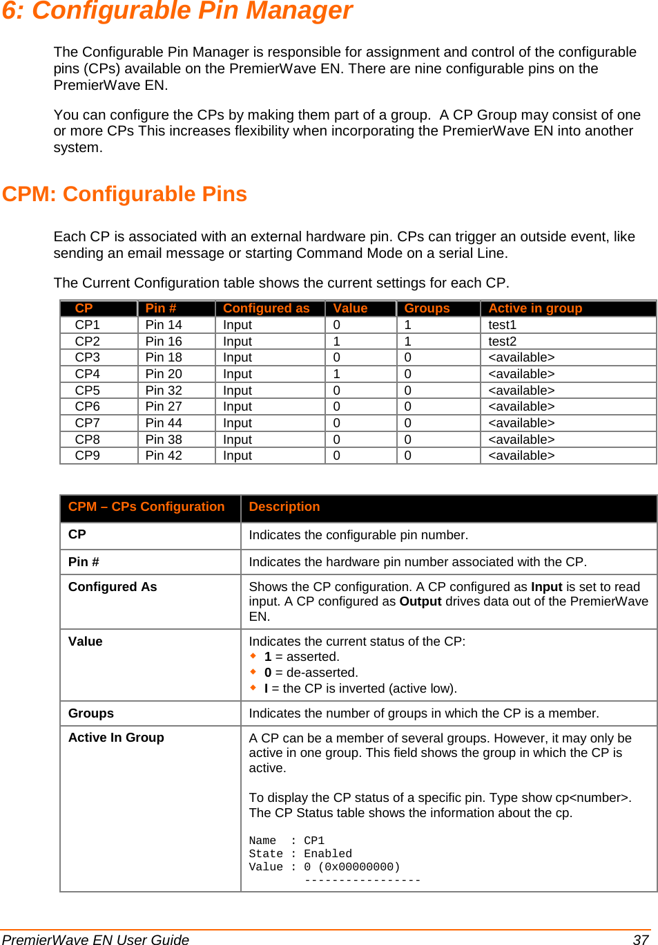  PremierWave EN User Guide    37 6: Configurable Pin Manager The Configurable Pin Manager is responsible for assignment and control of the configurable pins (CPs) available on the PremierWave EN. There are nine configurable pins on the PremierWave EN. You can configure the CPs by making them part of a group.  A CP Group may consist of one or more CPs This increases flexibility when incorporating the PremierWave EN into another system.  CPM: Configurable Pins Each CP is associated with an external hardware pin. CPs can trigger an outside event, like sending an email message or starting Command Mode on a serial Line. The Current Configuration table shows the current settings for each CP.   CP Pin # Configured as Value Groups Active in group   CP1 Pin 14 Input 0 1 test1   CP2 Pin 16 Input 1 1 test2   CP3 Pin 18 Input 0 0 &lt;available&gt;   CP4 Pin 20 Input 1 0 &lt;available&gt;   CP5 Pin 32 Input 0 0 &lt;available&gt;   CP6 Pin 27 Input 0 0 &lt;available&gt;   CP7 Pin 44 Input 0 0 &lt;available&gt;   CP8 Pin 38 Input 0 0 &lt;available&gt;   CP9 Pin 42 Input 0 0 &lt;available&gt;  CPM – CPs Configuration Description CP Indicates the configurable pin number. Pin # Indicates the hardware pin number associated with the CP. Configured As Shows the CP configuration. A CP configured as Input is set to read input. A CP configured as Output drives data out of the PremierWave EN.  Value Indicates the current status of the CP:  1 = asserted.  0 = de-asserted.  I = the CP is inverted (active low).  Groups Indicates the number of groups in which the CP is a member. Active In Group      A CP can be a member of several groups. However, it may only be active in one group. This field shows the group in which the CP is active.  To display the CP status of a specific pin. Type show cp&lt;number&gt;. The CP Status table shows the information about the cp.  Name  : CP1 State : Enabled Value : 0 (0x00000000)         -----------------      