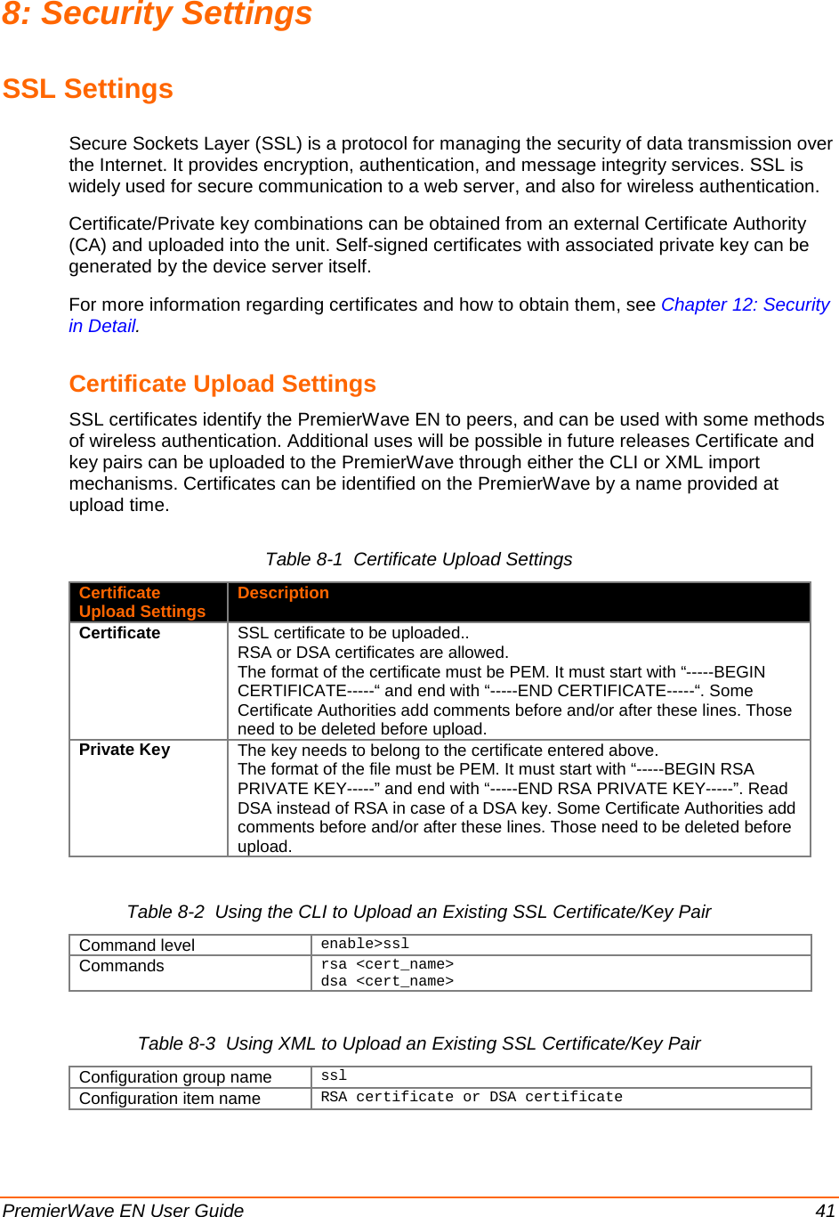  PremierWave EN User Guide    41 8: Security Settings SSL Settings Secure Sockets Layer (SSL) is a protocol for managing the security of data transmission over the Internet. It provides encryption, authentication, and message integrity services. SSL is widely used for secure communication to a web server, and also for wireless authentication. Certificate/Private key combinations can be obtained from an external Certificate Authority (CA) and uploaded into the unit. Self-signed certificates with associated private key can be generated by the device server itself. For more information regarding certificates and how to obtain them, see Chapter 12: Security in Detail. Certificate Upload Settings SSL certificates identify the PremierWave EN to peers, and can be used with some methods of wireless authentication. Additional uses will be possible in future releases Certificate and key pairs can be uploaded to the PremierWave through either the CLI or XML import mechanisms. Certificates can be identified on the PremierWave by a name provided at upload time. Table 8-1  Certificate Upload Settings Certificate Upload Settings Description Certificate SSL certificate to be uploaded.. RSA or DSA certificates are allowed. The format of the certificate must be PEM. It must start with “-----BEGIN CERTIFICATE-----“ and end with “-----END CERTIFICATE-----“. Some Certificate Authorities add comments before and/or after these lines. Those need to be deleted before upload. Private Key The key needs to belong to the certificate entered above. The format of the file must be PEM. It must start with “-----BEGIN RSA PRIVATE KEY-----” and end with “-----END RSA PRIVATE KEY-----”. Read DSA instead of RSA in case of a DSA key. Some Certificate Authorities add comments before and/or after these lines. Those need to be deleted before upload.  Table 8-2  Using the CLI to Upload an Existing SSL Certificate/Key Pair Command level enable&gt;ssl Commands rsa &lt;cert_name&gt;  dsa &lt;cert_name&gt;    Table 8-3  Using XML to Upload an Existing SSL Certificate/Key Pair Configuration group name ssl Configuration item name RSA certificate or DSA certificate 