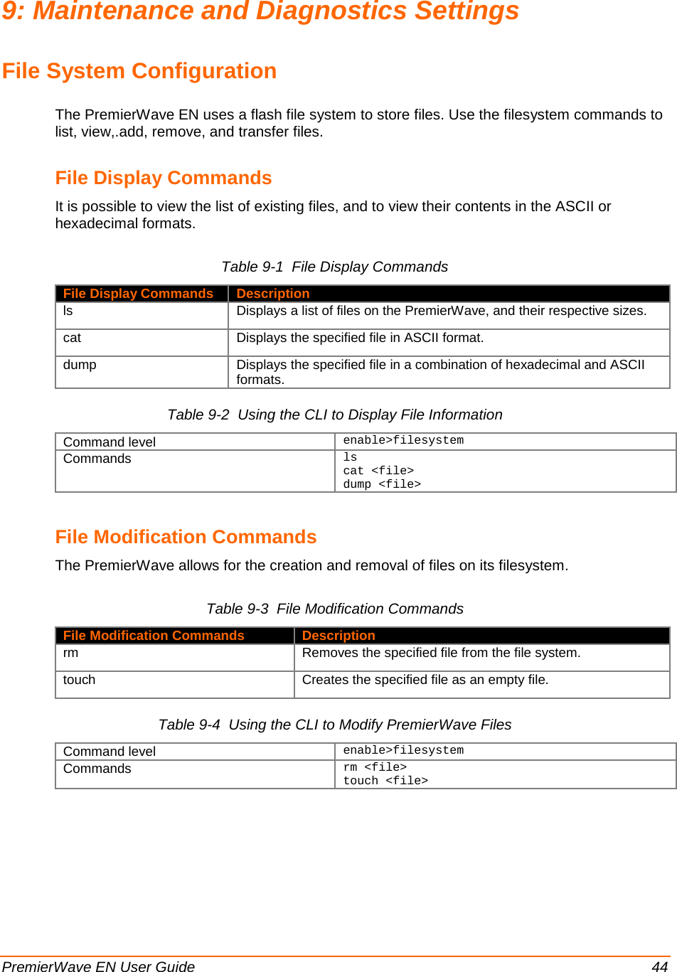  PremierWave EN User Guide    44 9: Maintenance and Diagnostics Settings File System Configuration The PremierWave EN uses a flash file system to store files. Use the filesystem commands to list, view,.add, remove, and transfer files. File Display Commands  It is possible to view the list of existing files, and to view their contents in the ASCII or hexadecimal formats. Table 9-1  File Display Commands File Display Commands Description ls Displays a list of files on the PremierWave, and their respective sizes. cat Displays the specified file in ASCII format. dump Displays the specified file in a combination of hexadecimal and ASCII formats. Table 9-2  Using the CLI to Display File Information Command level enable&gt;filesystem Commands ls cat &lt;file&gt; dump &lt;file&gt;    File Modification Commands The PremierWave allows for the creation and removal of files on its filesystem. Table 9-3  File Modification Commands File Modification Commands Description rm Removes the specified file from the file system. touch Creates the specified file as an empty file. Table 9-4  Using the CLI to Modify PremierWave Files Command level enable&gt;filesystem Commands rm &lt;file&gt; touch &lt;file&gt;  