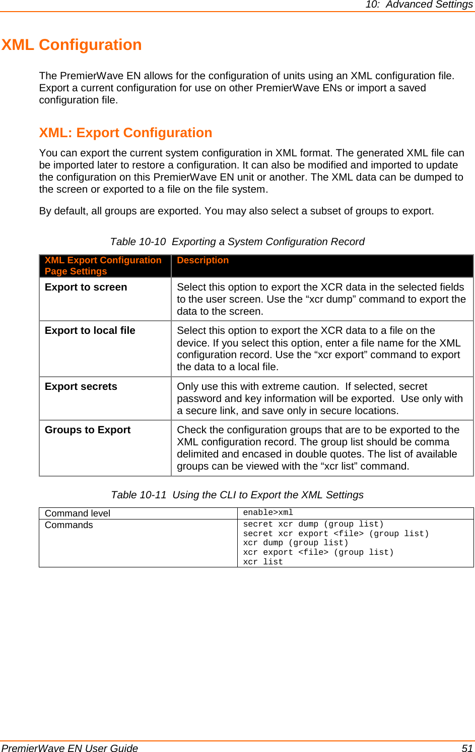 10:  Advanced Settings PremierWave EN User Guide    51 XML Configuration The PremierWave EN allows for the configuration of units using an XML configuration file. Export a current configuration for use on other PremierWave ENs or import a saved configuration file.  XML: Export Configuration You can export the current system configuration in XML format. The generated XML file can be imported later to restore a configuration. It can also be modified and imported to update the configuration on this PremierWave EN unit or another. The XML data can be dumped to the screen or exported to a file on the file system. By default, all groups are exported. You may also select a subset of groups to export. Table 10-10  Exporting a System Configuration Record XML Export Configuration Page Settings Description Export to screen Select this option to export the XCR data in the selected fields to the user screen. Use the “xcr dump” command to export the data to the screen. Export to local file  Select this option to export the XCR data to a file on the device. If you select this option, enter a file name for the XML configuration record. Use the “xcr export” command to export the data to a local file. Export secrets Only use this with extreme caution.  If selected, secret password and key information will be exported.  Use only with a secure link, and save only in secure locations. Groups to Export Check the configuration groups that are to be exported to the XML configuration record. The group list should be comma delimited and encased in double quotes. The list of available groups can be viewed with the “xcr list” command. Table 10-11  Using the CLI to Export the XML Settings Command level enable&gt;xml Commands  secret xcr dump (group list) secret xcr export &lt;file&gt; (group list) xcr dump (group list) xcr export &lt;file&gt; (group list) xcr list  