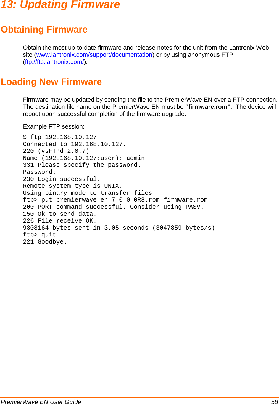   PremierWave EN User Guide    58 13: Updating Firmware Obtaining Firmware Obtain the most up-to-date firmware and release notes for the unit from the Lantronix Web site (www.lantronix.com/support/documentation) or by using anonymous FTP (ftp://ftp.lantronix.com/). Loading New Firmware Firmware may be updated by sending the file to the PremierWave EN over a FTP connection.  The destination file name on the PremierWave EN must be “firmware.rom”.  The device will reboot upon successful completion of the firmware upgrade. Example FTP session: $ ftp 192.168.10.127 Connected to 192.168.10.127. 220 (vsFTPd 2.0.7) Name (192.168.10.127:user): admin 331 Please specify the password. Password: 230 Login successful. Remote system type is UNIX. Using binary mode to transfer files. ftp&gt; put premierwave_en_7_0_0_0R8.rom firmware.rom 200 PORT command successful. Consider using PASV. 150 Ok to send data. 226 File receive OK. 9308164 bytes sent in 3.05 seconds (3047859 bytes/s) ftp&gt; quit 221 Goodbye.  