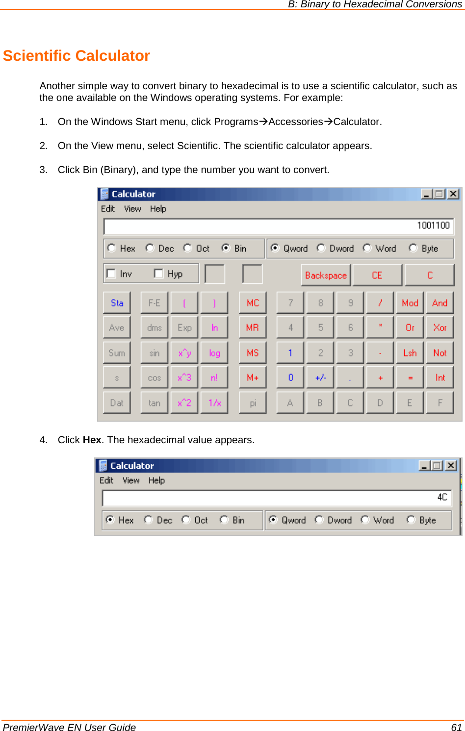 B: Binary to Hexadecimal Conversions   PremierWave EN User Guide    61 Scientific Calculator Another simple way to convert binary to hexadecimal is to use a scientific calculator, such as the one available on the Windows operating systems. For example: 1. On the Windows Start menu, click ProgramsAccessoriesCalculator. 2. On the View menu, select Scientific. The scientific calculator appears. 3. Click Bin (Binary), and type the number you want to convert.   4. Click Hex. The hexadecimal value appears.    