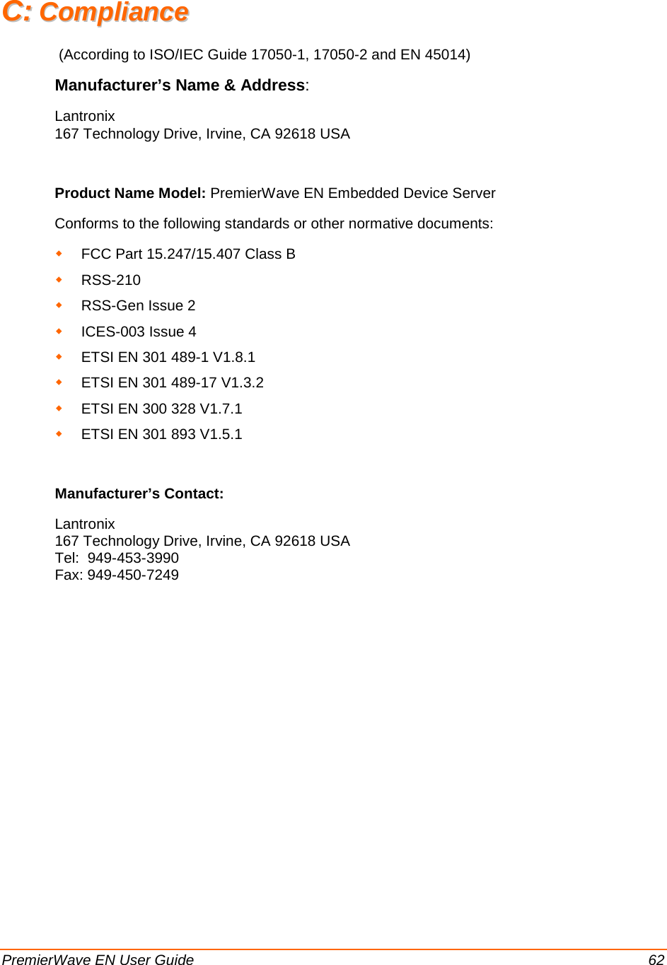  PremierWave EN User Guide    62 CC::  CCoommpplliiaannccee   (According to ISO/IEC Guide 17050-1, 17050-2 and EN 45014)  Manufacturer’s Name &amp; Address:  Lantronix 167 Technology Drive, Irvine, CA 92618 USA   Product Name Model: PremierWave EN Embedded Device Server Conforms to the following standards or other normative documents:  FCC Part 15.247/15.407 Class B  RSS-210   RSS-Gen Issue 2    ICES-003 Issue 4   ETSI EN 301 489-1 V1.8.1  ETSI EN 301 489-17 V1.3.2  ETSI EN 300 328 V1.7.1  ETSI EN 301 893 V1.5.1  Manufacturer’s Contact: Lantronix 167 Technology Drive, Irvine, CA 92618 USA Tel:  949-453-3990 Fax: 949-450-7249  